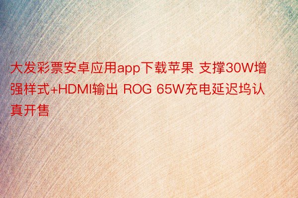大发彩票安卓应用app下载苹果 支撑30W增强样式+HDMI输出 ROG 65W充电延迟坞认真开售